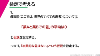 38
2022年度秋学期 統計学 ／ 関西大学総合情報学部 浅野 晃
検定で考える
23
1.
母集団（ここでは，世界のすべての患者）については
つまり，「本質的な差はない」という仮説を設定する。
「薬Aと薬Bでの差」の平均は0
と仮説を設定する。
 