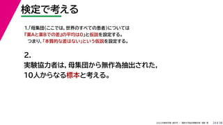 38
2022年度秋学期 統計学 ／ 関西大学総合情報学部 浅野 晃
検定で考える
24
2.
実験協力者は，母集団から無作為抽出された，
10人からなる標本と考える。
1.「母集団（ここでは，世界のすべての患者）については
『薬Aと薬Bでの差』の平均は0」と仮説を設定する。
つまり，「本質的な差はない」という仮説を設定する。
 