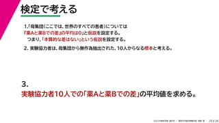 38
2022年度秋学期 統計学 ／ 関西大学総合情報学部 浅野 晃
検定で考える
25
2. 実験協力者は，母集団から無作為抽出された，10人からなる標本と考える。
1.「母集団（ここでは，世界のすべての患者）については
『薬Aと薬Bでの差』の平均は0」と仮説を設定する。
つまり，「本質的な差はない」という仮説を設定する。
3.
実験協力者10人での「薬Aと薬Bでの差」の平均値を求める。
 
