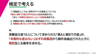 38
2022年度秋学期 統計学 ／ 関西大学総合情報学部 浅野 晃
検定で考える
26
2. 実験協力者は，母集団から無作為抽出された，10人からなる標本と考える。
3. 実験協力者10人での「薬Aと薬Bでの差」の平均値を求める。
1.「母集団（ここでは，世界のすべての患者）については
『薬Aと薬Bでの差』の平均は0」と仮説を設定する。
つまり，「本質的な差はない」という仮説を設定する。
4.
実験協力者10人について求められた「薬Aと薬Bでの差」が，
「本質的な差はない」はずの母集団から無作為抽出されたときに
偶然生じる確率を求める。
 