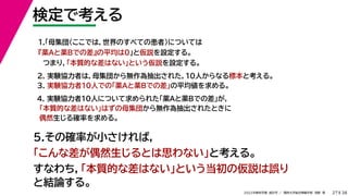 38
2022年度秋学期 統計学 ／ 関西大学総合情報学部 浅野 晃
検定で考える
27
2. 実験協力者は，母集団から無作為抽出された，10人からなる標本と考える。
3. 実験協力者10人での「薬Aと薬Bでの差」の平均値を求める。
1.「母集団（ここでは，世界のすべての患者）については
『薬Aと薬Bでの差』の平均は0」と仮説を設定する。
つまり，「本質的な差はない」という仮説を設定する。
4. 実験協力者10人について求められた「薬Aと薬Bでの差」が，
「本質的な差はない」はずの母集団から無作為抽出されたときに
偶然生じる確率を求める。
5.その確率が小さければ，
「こんな差が偶然生じるとは思わない」と考える。
すなわち，「本質的な差はない」という当初の仮説は誤り
と結論する。
 