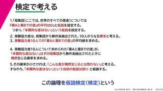 38
2022年度秋学期 統計学 ／ 関西大学総合情報学部 浅野 晃
検定で考える
28
この論理を仮説検定（検定）という
2. 実験協力者は，母集団から無作為抽出された，10人からなる標本と考える。
3. 実験協力者10人での「薬Aと薬Bでの差」の平均値を求める。
1.「母集団（ここでは，世界のすべての患者）については
『薬Aと薬Bでの差』の平均は0」と仮説を設定する。
つまり，「本質的な差はない」という仮説を設定する。
4. 実験協力者10人について求められた「薬Aと薬Bでの差」が，
「本質的な差はない」はずの母集団から無作為抽出されたときに
偶然生じる確率を求める。
5.その確率が小さければ，「こんな差が偶然生じるとは思わない」と考える。
すなわち，「本質的な差はない」という当初の仮説は誤り と結論する。
 
