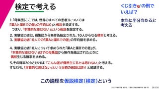 38
2022年度秋学期 統計学 ／ 関西大学総合情報学部 浅野 晃
検定で考える
28
この論理を仮説検定（検定）という
2. 実験協力者は，母集団から無作為抽出された，10人からなる標本と考える。
3. 実験協力者10人での「薬Aと薬Bでの差」の平均値を求める。
1.「母集団（ここでは，世界のすべての患者）については
『薬Aと薬Bでの差』の平均は0」と仮説を設定する。
つまり，「本質的な差はない」という仮説を設定する。
4. 実験協力者10人について求められた「薬Aと薬Bでの差」が，
「本質的な差はない」はずの母集団から無作為抽出されたときに
偶然生じる確率を求める。
5.その確率が小さければ，「こんな差が偶然生じるとは思わない」と考える。
すなわち，「本質的な差はない」という当初の仮説は誤り と結論する。
くじ引き🎯🎯の例で
いえば？
本当に半分当たると
考える
 