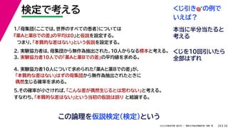 38
2022年度秋学期 統計学 ／ 関西大学総合情報学部 浅野 晃
検定で考える
28
この論理を仮説検定（検定）という
2. 実験協力者は，母集団から無作為抽出された，10人からなる標本と考える。
3. 実験協力者10人での「薬Aと薬Bでの差」の平均値を求める。
1.「母集団（ここでは，世界のすべての患者）については
『薬Aと薬Bでの差』の平均は0」と仮説を設定する。
つまり，「本質的な差はない」という仮説を設定する。
4. 実験協力者10人について求められた「薬Aと薬Bでの差」が，
「本質的な差はない」はずの母集団から無作為抽出されたときに
偶然生じる確率を求める。
5.その確率が小さければ，「こんな差が偶然生じるとは思わない」と考える。
すなわち，「本質的な差はない」という当初の仮説は誤り と結論する。
くじ引き🎯🎯の例で
いえば？
本当に半分当たると
考える
くじを10回引いたら
全部はずれ
 