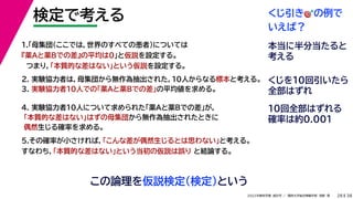 38
2022年度秋学期 統計学 ／ 関西大学総合情報学部 浅野 晃
検定で考える
28
この論理を仮説検定（検定）という
2. 実験協力者は，母集団から無作為抽出された，10人からなる標本と考える。
3. 実験協力者10人での「薬Aと薬Bでの差」の平均値を求める。
1.「母集団（ここでは，世界のすべての患者）については
『薬Aと薬Bでの差』の平均は0」と仮説を設定する。
つまり，「本質的な差はない」という仮説を設定する。
4. 実験協力者10人について求められた「薬Aと薬Bでの差」が，
「本質的な差はない」はずの母集団から無作為抽出されたときに
偶然生じる確率を求める。
5.その確率が小さければ，「こんな差が偶然生じるとは思わない」と考える。
すなわち，「本質的な差はない」という当初の仮説は誤り と結論する。
くじ引き🎯🎯の例で
いえば？
本当に半分当たると
考える
くじを10回引いたら
全部はずれ
10回全部はずれる
確率は約0.001
 
