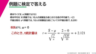 38
2022年度秋学期 統計学 ／ 関西大学総合情報学部 浅野 晃
例題に検定で答える
31
標本サイズを n（例題では10）
標本平均を X（例題では，10人の実験協力者における差の平均値で，+2）
不偏分散を s2（例題では，10人の実験協力者についての不偏分散で，8.89）
このとき，t統計量は
仮説より，μ= 0
t =
X̄ − μ
s2
n
=
2 − 0
8.89
10
= + 2.121
 