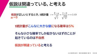 38
2022年度秋学期 統計学 ／ 関西大学総合情報学部 浅野 晃
仮説は間違っている，と考える
33
そんな小さな確率でしか起きないはずのことが
起きているのは不自然
仮説が正しいとするとき，t統計量 t =
X̄ − μ
s2
n
=
2 − 0
8.89
10
= + 2.121
t統計量がこんなに大きな値になる確率は5%
仮説が間違っていると考える
μ＝０
 