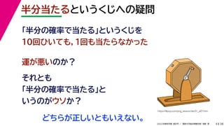 38
2022年度秋学期 統計学 ／ 関西大学総合情報学部 浅野 晃
半分当たるというくじへの疑問
4
「半分の確率で当たる」というくじを
10回ひいても，１回も当たらなかった
運が悪いのか？
それとも
「半分の確率で当たる」と
いうのがウソか？
https://illpop.com/png_season/dec01_a07.htm
どちらが正しいともいえない。
 