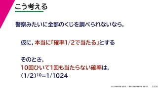 38
2022年度秋学期 統計学 ／ 関西大学総合情報学部 浅野 晃
こう考える
5
警察みたいに全部のくじを調べられないなら，
仮に，本当に「確率1/2で当たる」とする
そのとき，
10回ひいて1回も当たらない確率は，
(1/2)10=1/1024
 