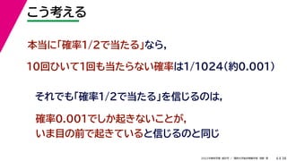 38
2022年度秋学期 統計学 ／ 関西大学総合情報学部 浅野 晃
こう考える
6
本当に「確率1/2で当たる」なら，
10回ひいて1回も当たらない確率は1/1024（約0.001）
それでも「確率1/2で当たる」を信じるのは，
確率0.001でしか起きないことが，
いま目の前で起きていると信じるのと同じ
 