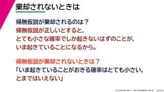 45
2022年度秋学期 統計学 ／ 関西大学総合情報学部 浅野 晃
棄却されないときは
26
帰無仮説が棄却されないときは？
「いま起きていることがおきる確率はとても小さい，
とまではいえない」
帰無仮説が棄却されるのは？
帰無仮説が正しいとすると，
とても小さな確率でしか起きないはずのことが，
いま起きていることになるから。
 