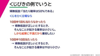 45
2022年度秋学期 統計学 ／ 関西大学総合情報学部 浅野 晃
くじびきの例でいうと
34
くじをひく立場なら
帰無仮説：「当たり確率は50%である」
10回中1回も当たらなかったら
→ 帰無仮説が正しいとするとき，
そんなことが起きる確率は小さいし，
しかも結果に不満だから棄却したい
10回中10回当たったら
→ 帰無仮説が正しいとするとき，
そんなことが起きる確率はやはり小さい
 