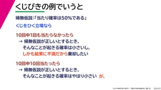 45
2022年度秋学期 統計学 ／ 関西大学総合情報学部 浅野 晃
くじびきの例でいうと
34
くじをひく立場なら
帰無仮説：「当たり確率は50%である」
10回中1回も当たらなかったら
→ 帰無仮説が正しいとするとき，
そんなことが起きる確率は小さいし，
しかも結果に不満だから棄却したい
10回中10回当たったら
→ 帰無仮説が正しいとするとき，
そんなことが起きる確率はやはり小さい が，
 