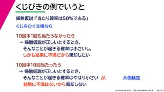 45
2022年度秋学期 統計学 ／ 関西大学総合情報学部 浅野 晃
くじびきの例でいうと
34
くじをひく立場なら
帰無仮説：「当たり確率は50%である」
10回中1回も当たらなかったら
→ 帰無仮説が正しいとするとき，
そんなことが起きる確率は小さいし，
しかも結果に不満だから棄却したい
10回中10回当たったら
→ 帰無仮説が正しいとするとき，
そんなことが起きる確率はやはり小さい
結果に不満はないから棄却しない
が， 片側検定
 