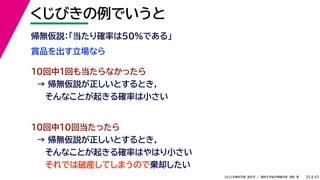 45
2022年度秋学期 統計学 ／ 関西大学総合情報学部 浅野 晃
くじびきの例でいうと
35
賞品を出す立場なら
帰無仮説：「当たり確率は50%である」
10回中1回も当たらなかったら
→ 帰無仮説が正しいとするとき，
そんなことが起きる確率は小さい
10回中10回当たったら
→ 帰無仮説が正しいとするとき，
そんなことが起きる確率はやはり小さい
それでは破産してしまうので棄却したい
 