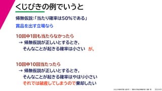 45
2022年度秋学期 統計学 ／ 関西大学総合情報学部 浅野 晃
くじびきの例でいうと
35
賞品を出す立場なら
帰無仮説：「当たり確率は50%である」
10回中1回も当たらなかったら
→ 帰無仮説が正しいとするとき，
そんなことが起きる確率は小さい
10回中10回当たったら
→ 帰無仮説が正しいとするとき，
そんなことが起きる確率はやはり小さい
それでは破産してしまうので棄却したい
が，
 