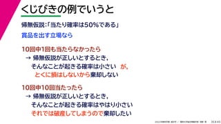 45
2022年度秋学期 統計学 ／ 関西大学総合情報学部 浅野 晃
くじびきの例でいうと
35
賞品を出す立場なら
帰無仮説：「当たり確率は50%である」
10回中1回も当たらなかったら
→ 帰無仮説が正しいとするとき，
そんなことが起きる確率は小さい
10回中10回当たったら
→ 帰無仮説が正しいとするとき，
そんなことが起きる確率はやはり小さい
それでは破産してしまうので棄却したい
とくに損はしないから棄却しない
が，
 