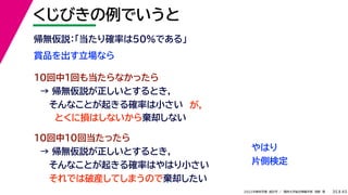 45
2022年度秋学期 統計学 ／ 関西大学総合情報学部 浅野 晃
くじびきの例でいうと
35
賞品を出す立場なら
帰無仮説：「当たり確率は50%である」
10回中1回も当たらなかったら
→ 帰無仮説が正しいとするとき，
そんなことが起きる確率は小さい
10回中10回当たったら
→ 帰無仮説が正しいとするとき，
そんなことが起きる確率はやはり小さい
それでは破産してしまうので棄却したい
とくに損はしないから棄却しない
が，
やはり
片側検定
 