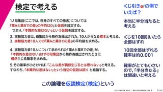 45
2022年度秋学期 統計学 ／ 関西大学総合情報学部 浅野 晃
検定で考える
7
この論理を仮説検定（検定）という
2. 実験協力者は，母集団から無作為抽出された，10人からなる標本と考える。
3. 実験協力者10人での「薬Aと薬Bでの差」の平均値を求める。
1.「母集団（ここでは，世界のすべての患者）については
『薬Aと薬Bでの差』の平均は0」と仮説を設定する。
つまり，「本質的な差はない」という仮説を設定する。
4. 実験協力者10人について求められた「薬Aと薬Bでの差」が，
「本質的な差はない」はずの母集団から無作為抽出されたときに
偶然生じる確率を求める。
5.その確率が小さければ，「こんな差が偶然生じるとは思わない」と考える。
すなわち，「本質的な差はない」という当初の仮説は誤り と結論する。
くじ引き🎯🎯の例で
いえば？
本当に半分当たると
考える
くじを10回引いたら
全部はずれ
10回全部はずれる
確率は約0.001
確率がとても小さい
ので，「半分当たる」
は間違いと考える
7
 