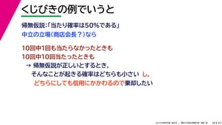 45
2022年度秋学期 統計学 ／ 関西大学総合情報学部 浅野 晃
くじびきの例でいうと
36
中立の立場（商店会長？）なら
帰無仮説：「当たり確率は50%である」
10回中1回も当たらなかったときも
10回中10回当たったときも
→ 帰無仮説が正しいとするとき，
そんなことが起きる確率はどちらも小さい
どちらにしても信用にかかわるので棄却したい
し，
 
