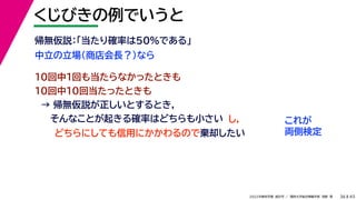 45
2022年度秋学期 統計学 ／ 関西大学総合情報学部 浅野 晃
くじびきの例でいうと
36
中立の立場（商店会長？）なら
帰無仮説：「当たり確率は50%である」
10回中1回も当たらなかったときも
10回中10回当たったときも
→ 帰無仮説が正しいとするとき，
そんなことが起きる確率はどちらも小さい これが
両側検定
どちらにしても信用にかかわるので棄却したい
し，
 