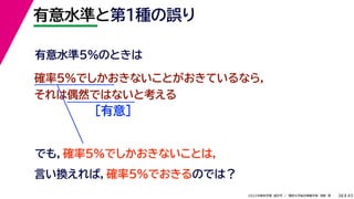 45
2022年度秋学期 統計学 ／ 関西大学総合情報学部 浅野 晃
有意水準と第１種の誤り
38
確率5%でしかおきないことがおきているなら，
それは偶然ではないと考える
［有意］
でも，確率5%でしかおきないことは，
言い換えれば，確率5%でおきるのでは？
有意水準5%のときは
 