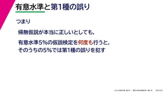 45
2022年度秋学期 統計学 ／ 関西大学総合情報学部 浅野 晃
有意水準と第１種の誤り
40
つまり
帰無仮説が本当に正しいとしても,
有意水準5%の仮説検定を何度も行うと,
そのうちの5%では第1種の誤りを犯す
 