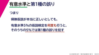 45
2022年度秋学期 統計学 ／ 関西大学総合情報学部 浅野 晃
有意水準と第１種の誤り
40
つまり
帰無仮説が本当に正しいとしても,
有意水準5%の仮説検定を何度も行うと,
そのうちの5%では第1種の誤りを犯す
 