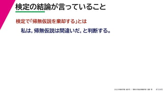 45
2022年度秋学期 統計学 ／ 関西大学総合情報学部 浅野 晃
検定の結論が言っていること
41
検定で「帰無仮説を棄却する」とは
私は，帰無仮説は間違いだ，と判断する。
 