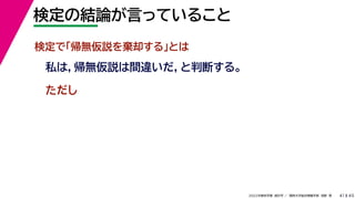 45
2022年度秋学期 統計学 ／ 関西大学総合情報学部 浅野 晃
検定の結論が言っていること
41
検定で「帰無仮説を棄却する」とは
私は，帰無仮説は間違いだ，と判断する。
ただし
 