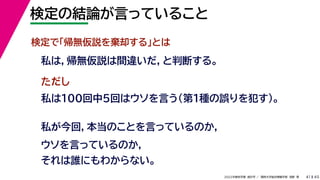 45
2022年度秋学期 統計学 ／ 関西大学総合情報学部 浅野 晃
検定の結論が言っていること
41
私は100回中5回はウソを言う（第1種の誤りを犯す）。
検定で「帰無仮説を棄却する」とは
私は，帰無仮説は間違いだ，と判断する。
ただし
私が今回，本当のことを言っているのか，
ウソを言っているのか，
それは誰にもわからない。
 