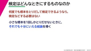 45
2022年度秋学期 統計学 ／ 関西大学総合情報学部 浅野 晃
検定はどんなときにするものなのか
42
小さな標本を１回しかとりだせないときに，
それでも十分にいえる結論を導く
何度でも標本をとりだして検定できるようなら，
検定などする必要はない
 