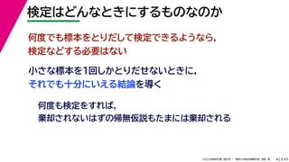 45
2022年度秋学期 統計学 ／ 関西大学総合情報学部 浅野 晃
検定はどんなときにするものなのか
42
小さな標本を１回しかとりだせないときに，
それでも十分にいえる結論を導く
何度でも標本をとりだして検定できるようなら，
検定などする必要はない
何度も検定をすれば，
棄却されないはずの帰無仮説もたまには棄却される
 
