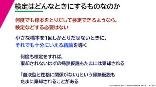 45
2022年度秋学期 統計学 ／ 関西大学総合情報学部 浅野 晃
検定はどんなときにするものなのか
42
小さな標本を１回しかとりだせないときに，
それでも十分にいえる結論を導く
何度でも標本をとりだして検定できるようなら，
検定などする必要はない
何度も検定をすれば，
棄却されないはずの帰無仮説もたまには棄却される
「血液型と性格に関係がない」という帰無仮説も
たまに棄却されることがある
 
