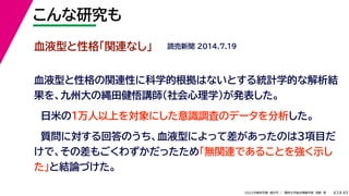 45
2022年度秋学期 統計学 ／ 関西大学総合情報学部 浅野 晃
こんな研究も
43
血液型と性格「関連なし」
血液型と性格の関連性に科学的根拠はないとする統計学的な解析結
果を、九州大の縄田健悟講師（社会心理学）が発表した。
日米の１万人以上を対象にした意識調査のデータを分析した。
質問に対する回答のうち、血液型によって差があったのは３項目だ
けで、その差もごくわずかだったため「無関連であることを強く示し
た」と結論づけた。
読売新聞 2014.7.19
 