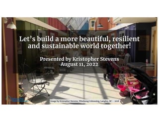 Let’s build a more beautiful, resilient
and sustainable world together!
Presented by Kristopher Stevens
August 11, 2022
Image by Kristopher Stevens, Windsong Cohousing, Langley, BC - 2018
 