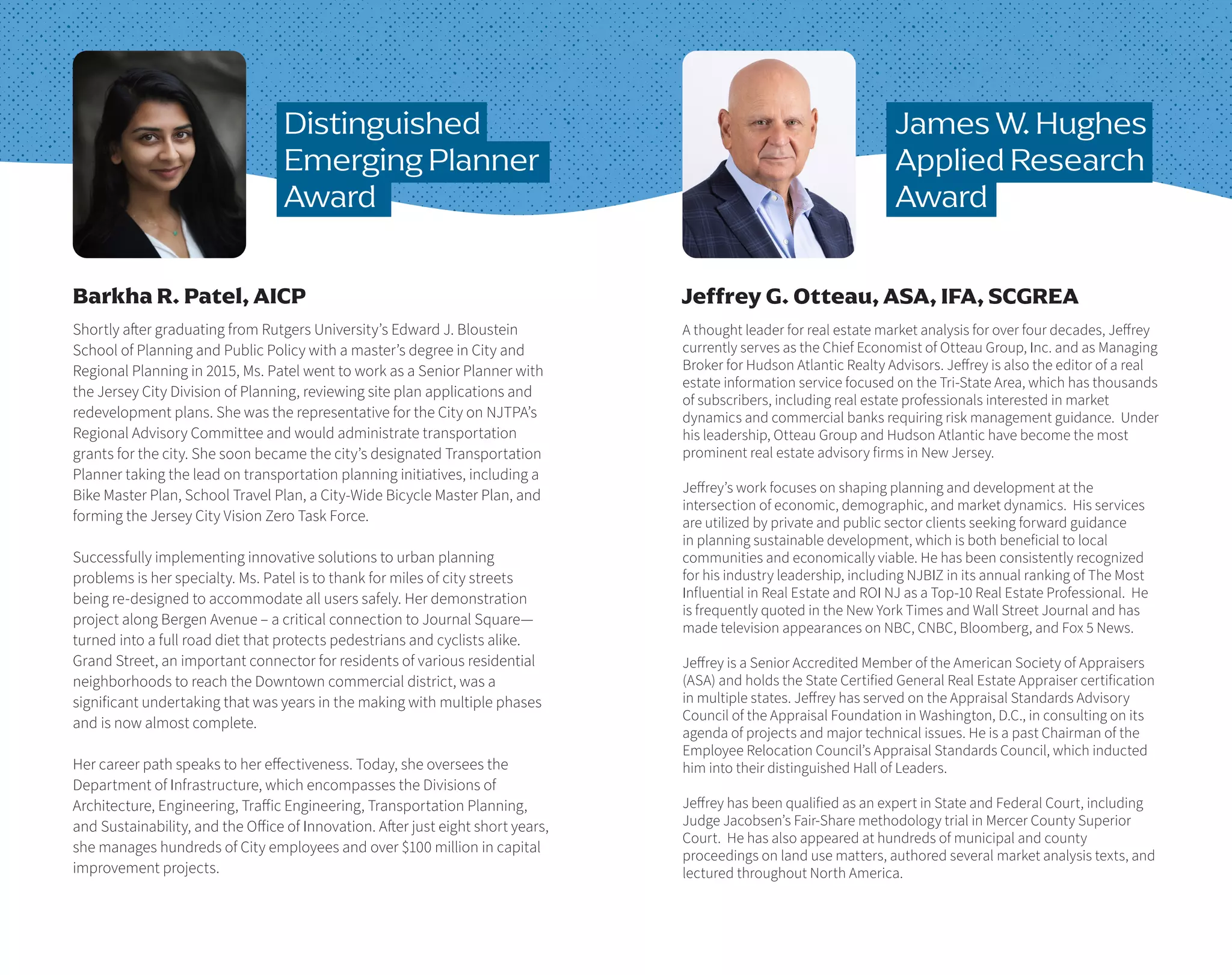 James W. Hughes
Applied Research
Award
Shortly after graduating from Rutgers University’s Edward J. Bloustein
School of Planning and Public Policy with a master’s degree in City and
Regional Planning in 2015, Ms. Patel went to work as a Senior Planner with
the Jersey City Division of Planning, reviewing site plan applications and
redevelopment plans. She was the representative for the City on NJTPA’s
Regional Advisory Committee and would administrate transportation
grants for the city. She soon became the city’s designated Transportation
Planner taking the lead on transportation planning initiatives, including a
Bike Master Plan, School Travel Plan, a City-Wide Bicycle Master Plan, and
forming the Jersey City Vision Zero Task Force.
Successfully implementing innovative solutions to urban planning
problems is her specialty. Ms. Patel is to thank for miles of city streets
being re-designed to accommodate all users safely. Her demonstration
project along Bergen Avenue – a critical connection to Journal Square—
turned into a full road diet that protects pedestrians and cyclists alike.
Grand Street, an important connector for residents of various residential
neighborhoods to reach the Downtown commercial district, was a
significant undertaking that was years in the making with multiple phases
and is now almost complete.
Her career path speaks to her effectiveness. Today, she oversees the
Department of Infrastructure, which encompasses the Divisions of
Architecture, Engineering, Traffic Engineering, Transportation Planning,
and Sustainability, and the Office of Innovation. After just eight short years,
she manages hundreds of City employees and over $100 million in capital
improvement projects.
Barkha R. Patel, AICP
Distinguished
Emerging Planner
Award
A thought leader for real estate market analysis for over four decades, Jeffrey
currently serves as the Chief Economist of Otteau Group, Inc. and as Managing
Broker for Hudson Atlantic Realty Advisors. Jeffrey is also the editor of a real
estate information service focused on the Tri-State Area, which has thousands
of subscribers, including real estate professionals interested in market
dynamics and commercial banks requiring risk management guidance. Under
his leadership, Otteau Group and Hudson Atlantic have become the most
prominent real estate advisory firms in New Jersey.
Jeffrey’s work focuses on shaping planning and development at the
intersection of economic, demographic, and market dynamics. His services
are utilized by private and public sector clients seeking forward guidance
in planning sustainable development, which is both beneficial to local
communities and economically viable. He has been consistently recognized
for his industry leadership, including NJBIZ in its annual ranking of The Most
Influential in Real Estate and ROI NJ as a Top-10 Real Estate Professional. He
is frequently quoted in the New York Times and Wall Street Journal and has
made television appearances on NBC, CNBC, Bloomberg, and Fox 5 News.
Jeffrey is a Senior Accredited Member of the American Society of Appraisers
(ASA) and holds the State Certified General Real Estate Appraiser certification
in multiple states. Jeffrey has served on the Appraisal Standards Advisory
Council of the Appraisal Foundation in Washington, D.C., in consulting on its
agenda of projects and major technical issues. He is a past Chairman of the
Employee Relocation Council’s Appraisal Standards Council, which inducted
him into their distinguished Hall of Leaders.
Jeffrey has been qualified as an expert in State and Federal Court, including
Judge Jacobsen’s Fair-Share methodology trial in Mercer County Superior
Court. He has also appeared at hundreds of municipal and county
proceedings on land use matters, authored several market analysis texts, and
lectured throughout North America.
Jeffrey G. Otteau, ASA, IFA, SCGREA
 