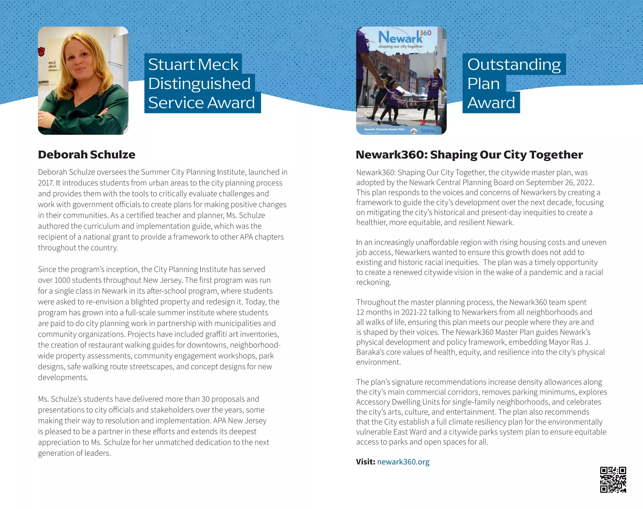 Deborah Schulze oversees the Summer City Planning Institute, launched in
2017. It introduces students from urban areas to the city planning process
and provides them with the tools to critically evaluate challenges and
work with government officials to create plans for making positive changes
in their communities. As a certified teacher and planner, Ms. Schulze
authored the curriculum and implementation guide, which was the
recipient of a national grant to provide a framework to other APA chapters
throughout the country.
Since the program’s inception, the City Planning Institute has served
over 1000 students throughout New Jersey. The first program was run
for a single class in Newark in its after-school program, where students
were asked to re-envision a blighted property and redesign it. Today, the
program has grown into a full-scale summer institute where students
are paid to do city planning work in partnership with municipalities and
community organizations. Projects have included graffiti art inventories,
the creation of restaurant walking guides for downtowns, neighborhood-
wide property assessments, community engagement workshops, park
designs, safe walking route streetscapes, and concept designs for new
developments.
Ms. Schulze’s students have delivered more than 30 proposals and
presentations to city officials and stakeholders over the years, some
making their way to resolution and implementation. APA New Jersey
is pleased to be a partner in these efforts and extends its deepest
appreciation to Ms. Schulze for her unmatched dedication to the next
generation of leaders.
Newark360: Shaping Our City Together, the citywide master plan, was
adopted by the Newark Central Planning Board on September 26, 2022.
This plan responds to the voices and concerns of Newarkers by creating a
framework to guide the city’s development over the next decade, focusing
on mitigating the city’s historical and present-day inequities to create a
healthier, more equitable, and resilient Newark.
In an increasingly unaffordable region with rising housing costs and uneven
job access, Newarkers wanted to ensure this growth does not add to
existing and historic racial inequities. The plan was a timely opportunity
to create a renewed citywide vision in the wake of a pandemic and a racial
reckoning.
Throughout the master planning process, the Newark360 team spent
12 months in 2021-22 talking to Newarkers from all neighborhoods and
all walks of life, ensuring this plan meets our people where they are and
is shaped by their voices. The Newark360 Master Plan guides Newark’s
physical development and policy framework, embedding Mayor Ras J.
Baraka’s core values of health, equity, and resilience into the city’s physical
environment.
The plan’s signature recommendations increase density allowances along
the city’s main commercial corridors, removes parking minimums, explores
Accessory Dwelling Units for single-family neighborhoods, and celebrates
the city’s arts, culture, and entertainment. The plan also recommends
that the City establish a full climate resiliency plan for the environmentally
vulnerable East Ward and a citywide parks system plan to ensure equitable
access to parks and open spaces for all.
Visit: newark360.org
Outstanding
Plan
Award
Deborah Schulze
Stuart Meck
Distinguished
Service Award
Newark360: Shaping Our City Together
 