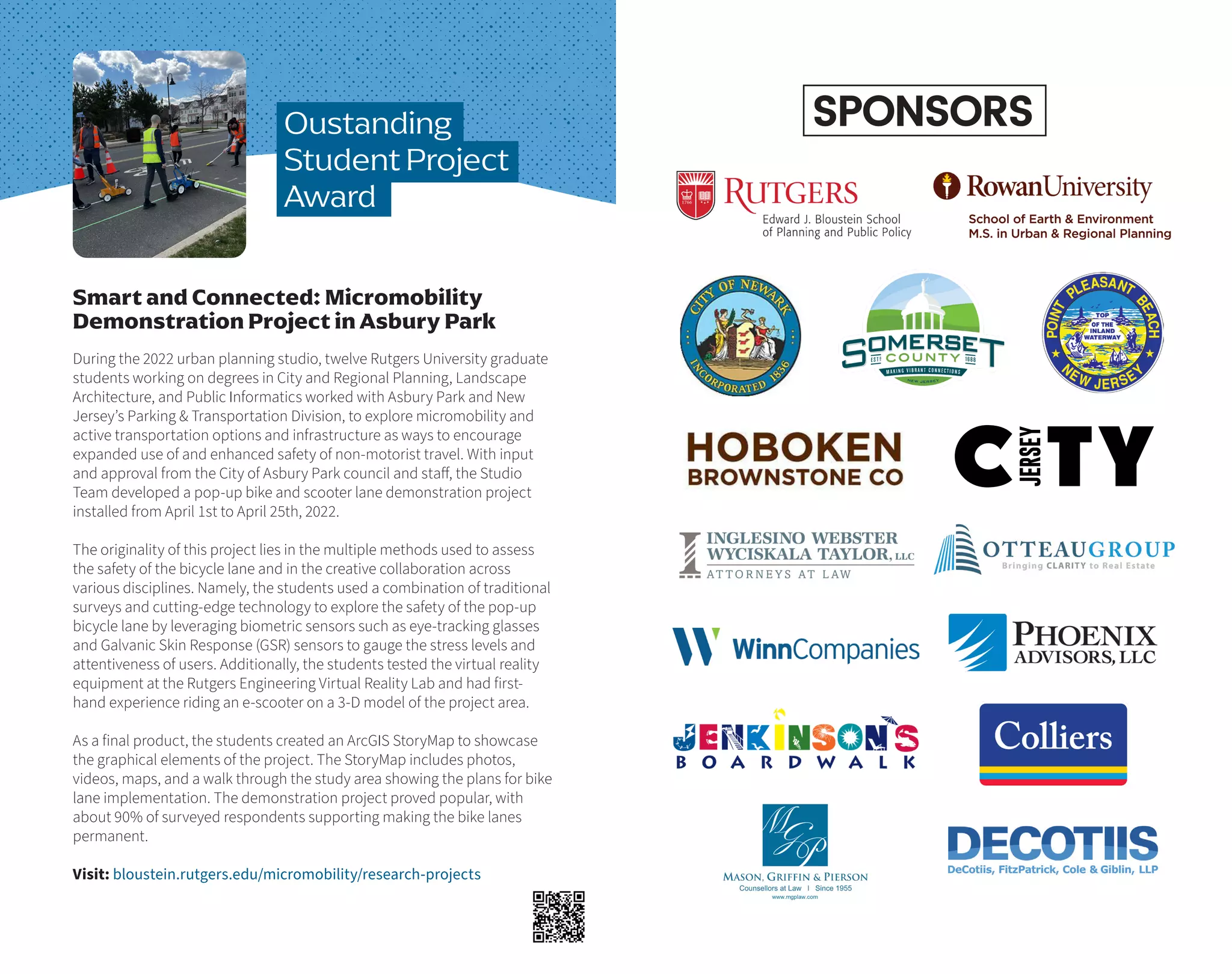 During the 2022 urban planning studio, twelve Rutgers University graduate
students working on degrees in City and Regional Planning, Landscape
Architecture, and Public Informatics worked with Asbury Park and New
Jersey’s Parking & Transportation Division, to explore micromobility and
active transportation options and infrastructure as ways to encourage
expanded use of and enhanced safety of non-motorist travel. With input
and approval from the City of Asbury Park council and staff, the Studio
Team developed a pop-up bike and scooter lane demonstration project
installed from April 1st to April 25th, 2022.
The originality of this project lies in the multiple methods used to assess
the safety of the bicycle lane and in the creative collaboration across
various disciplines. Namely, the students used a combination of traditional
surveys and cutting-edge technology to explore the safety of the pop-up
bicycle lane by leveraging biometric sensors such as eye-tracking glasses
and Galvanic Skin Response (GSR) sensors to gauge the stress levels and
attentiveness of users. Additionally, the students tested the virtual reality
equipment at the Rutgers Engineering Virtual Reality Lab and had first-
hand experience riding an e-scooter on a 3-D model of the project area.
As a final product, the students created an ArcGIS StoryMap to showcase
the graphical elements of the project. The StoryMap includes photos,
videos, maps, and a walk through the study area showing the plans for bike
lane implementation. The demonstration project proved popular, with
about 90% of surveyed respondents supporting making the bike lanes
permanent.
Visit: bloustein.rutgers.edu/micromobility/research-projects
Smart and Connected: Micromobility
Demonstration Project in Asbury Park
Oustanding
Student Project
Award
SPONSORS
 