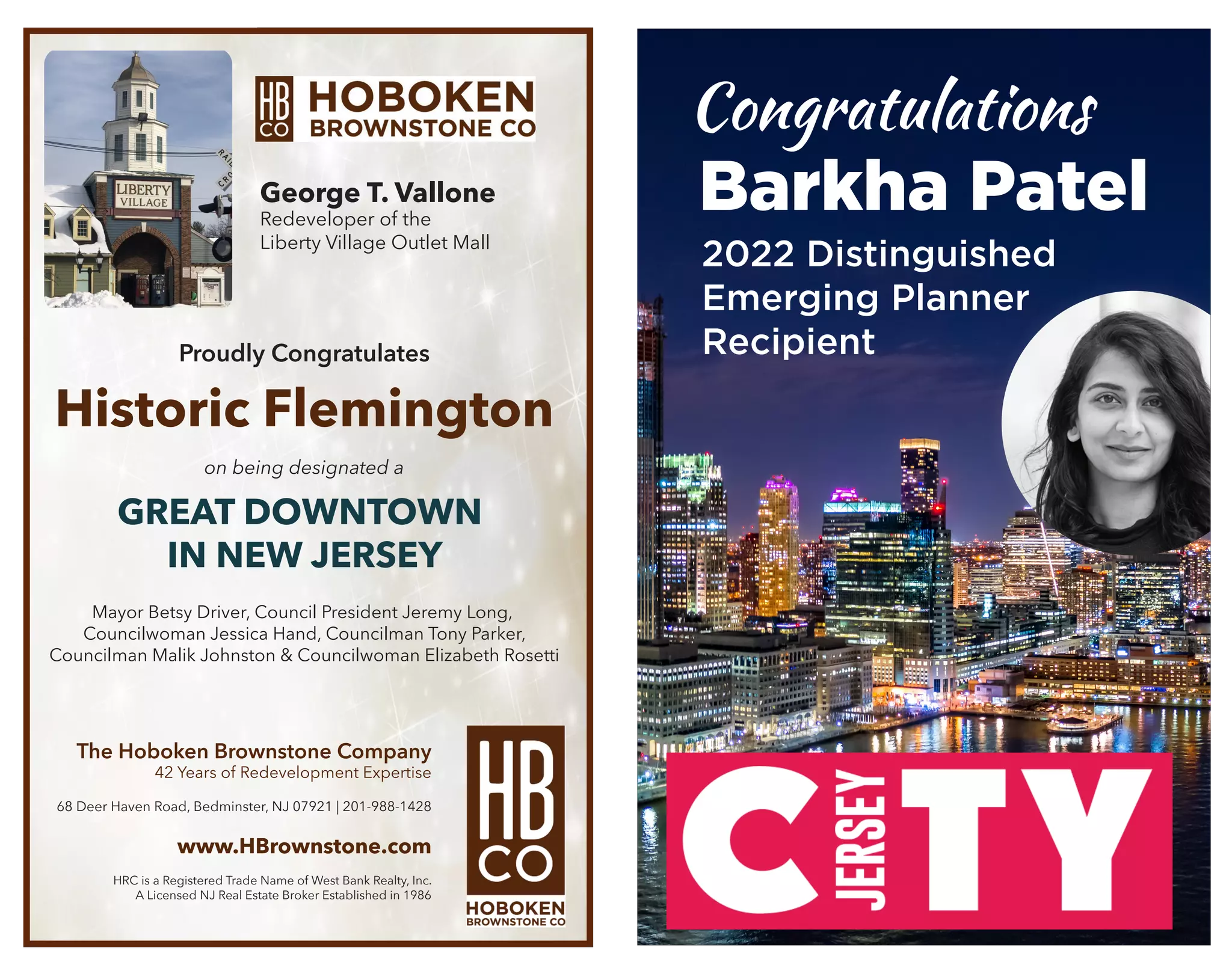 en Brownstone Company - 42 Years of Re-Development Expertise
en Road . Bedminster . NJ . 07921 . (201)-988-1428 . www.HBrownstone.com
red Trade Name of West Bank Realty Inc.- A Licensed NJ Real Estate Broker Established in 1986
George T. Vallone – Broker of Record
allone - Redeveloper Of The Liberty Village Outlet Mall
Congratulates the
oosing Downtown Historic Flemington as One of Four
Great Places in New Jersey
ongrats to the Leaders that made it happen!
ouncil President Jeremy Long, Councilwoman Jessica Hand, Council
er, Councilman Malik Johnston, Councilwoman Elizabeth Rosetti
George T. Vallone
Redeveloper of the
Liberty Village Outlet Mall
Proudly Congratulates
Historic Flemington
on being designated a
GREAT DOWNTOWN
IN NEW JERSEY
Mayor Betsy Driver, Council President Jeremy Long,
Councilwoman Jessica Hand, Councilman Tony Parker,
Councilman Malik Johnston & Councilwoman Elizabeth Rosetti
The Hoboken Brownstone Company
42 Years of Redevelopment Expertise
68 Deer Haven Road, Bedminster, NJ 07921 | 201-988-1428
www.HBrownstone.com
HRC is a Registered Trade Name of West Bank Realty, Inc.
A Licensed NJ Real Estate Broker Established in 1986
Congratulations
Barkha Patel
2022 Distinguished
Emerging Planner
Recipient
 