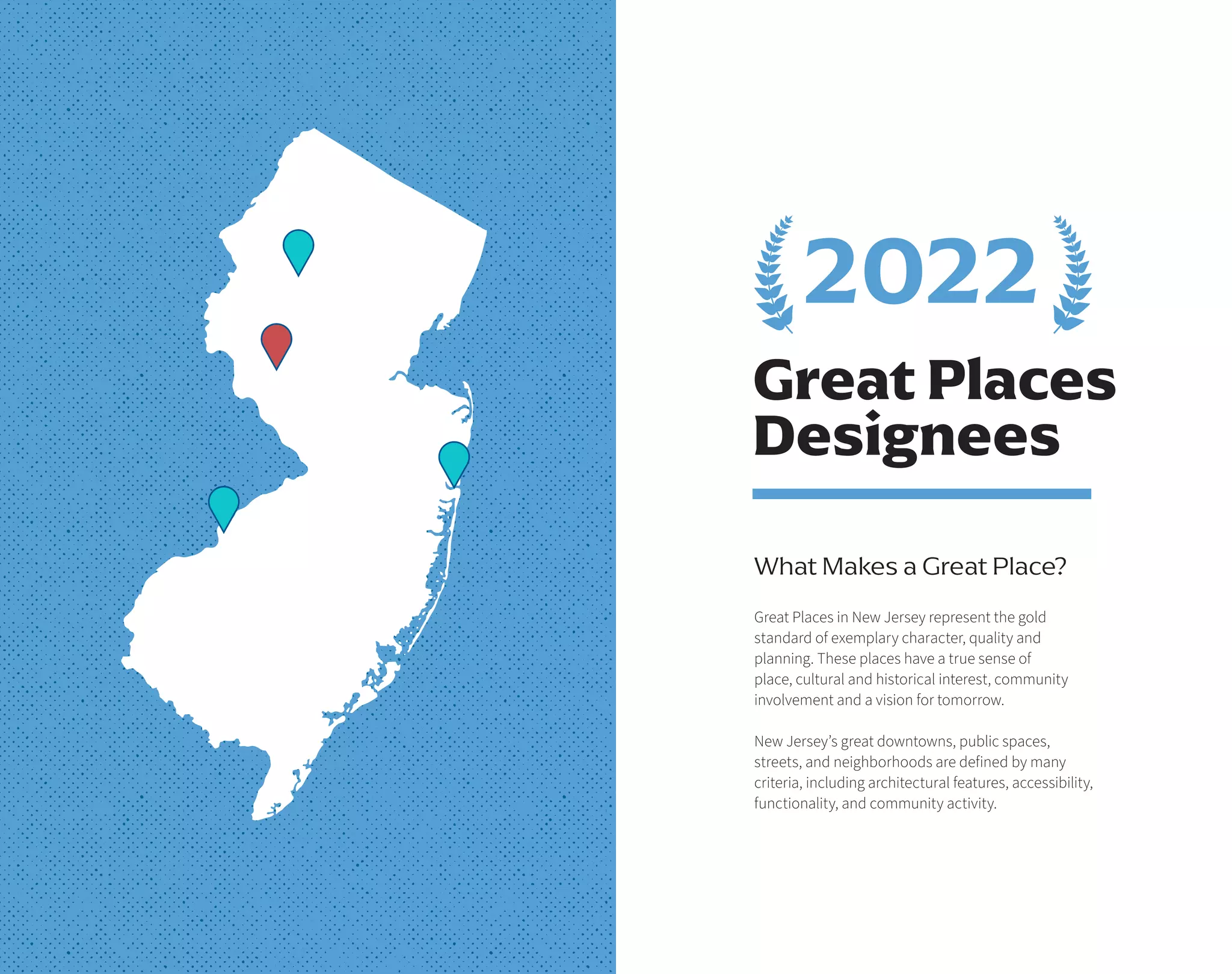 Great Places
Designees
What Makes a Great Place?
Great Places in New Jersey represent the gold
standard of exemplary character, quality and
planning. These places have a true sense of
place, cultural and historical interest, community
involvement and a vision for tomorrow.
New Jersey’s great downtowns, public spaces,
streets, and neighborhoods are defined by many
criteria, including architectural features, accessibility,
functionality, and community activity.
2022
 