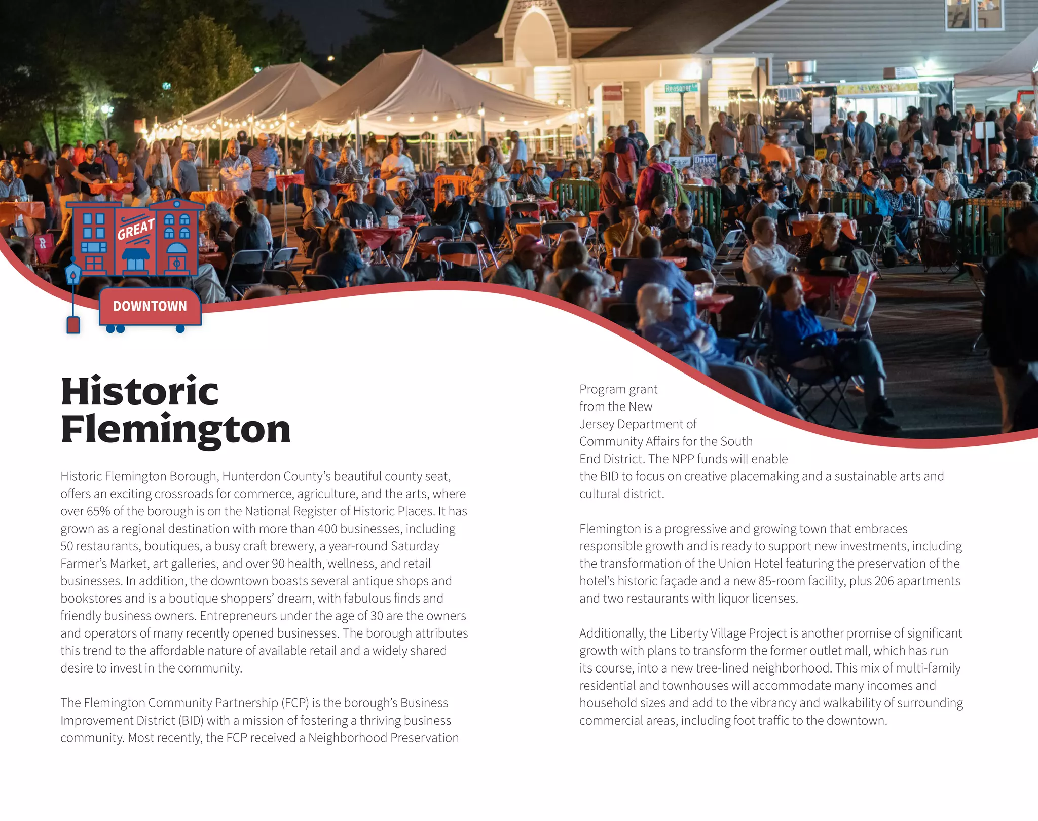 GREAT
DOWNTOWN
Program grant
from the New
Jersey Department of
Community Affairs for the South
End District. The NPP funds will enable
the BID to focus on creative placemaking and a sustainable arts and
cultural district.
Flemington is a progressive and growing town that embraces
responsible growth and is ready to support new investments, including
the transformation of the Union Hotel featuring the preservation of the
hotel’s historic façade and a new 85-room facility, plus 206 apartments
and two restaurants with liquor licenses.
Additionally, the Liberty Village Project is another promise of significant
growth with plans to transform the former outlet mall, which has run
its course, into a new tree-lined neighborhood. This mix of multi-family
residential and townhouses will accommodate many incomes and
household sizes and add to the vibrancy and walkability of surrounding
commercial areas, including foot traffic to the downtown.
Historic Flemington Borough, Hunterdon County’s beautiful county seat,
offers an exciting crossroads for commerce, agriculture, and the arts, where
over 65% of the borough is on the National Register of Historic Places. It has
grown as a regional destination with more than 400 businesses, including
50 restaurants, boutiques, a busy craft brewery, a year-round Saturday
Farmer’s Market, art galleries, and over 90 health, wellness, and retail
businesses. In addition, the downtown boasts several antique shops and
bookstores and is a boutique shoppers’ dream, with fabulous finds and
friendly business owners. Entrepreneurs under the age of 30 are the owners
and operators of many recently opened businesses. The borough attributes
this trend to the affordable nature of available retail and a widely shared
desire to invest in the community.
The Flemington Community Partnership (FCP) is the borough’s Business
Improvement District (BID) with a mission of fostering a thriving business
community. Most recently, the FCP received a Neighborhood Preservation
Historic
Flemington
 