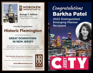 en Brownstone Company - 42 Years of Re-Development Expertise
en Road . Bedminster . NJ . 07921 . (201)-988-1428 . www.HBrownstone.com
red Trade Name of West Bank Realty Inc.- A Licensed NJ Real Estate Broker Established in 1986
George T. Vallone – Broker of Record
allone - Redeveloper Of The Liberty Village Outlet Mall
Congratulates the
oosing Downtown Historic Flemington as One of Four
Great Places in New Jersey
ongrats to the Leaders that made it happen!
ouncil President Jeremy Long, Councilwoman Jessica Hand, Council
er, Councilman Malik Johnston, Councilwoman Elizabeth Rosetti
George T. Vallone
Redeveloper of the
Liberty Village Outlet Mall
Proudly Congratulates
Historic Flemington
on being designated a
GREAT DOWNTOWN
IN NEW JERSEY
Mayor Betsy Driver, Council President Jeremy Long,
Councilwoman Jessica Hand, Councilman Tony Parker,
Councilman Malik Johnston & Councilwoman Elizabeth Rosetti
The Hoboken Brownstone Company
42 Years of Redevelopment Expertise
68 Deer Haven Road, Bedminster, NJ 07921 | 201-988-1428
www.HBrownstone.com
HRC is a Registered Trade Name of West Bank Realty, Inc.
A Licensed NJ Real Estate Broker Established in 1986
Congratulations
Barkha Patel
2022 Distinguished
Emerging Planner
Recipient
 