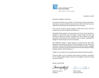 December 15, 2022
Awardees, Colleagues, and Guests,
On behalf of the New Jersey Chapter of the American Planning Association,
thank you for joining us tonight as we take time to reflect on the past year and
celebrate the extraordinary accomplishments of our honorees.
This is our first in-person awards reception in three years, and so much has
changed, but we have real opportunities before us.
The global health pandemic hammered home the critical role of planning in
keeping our communities safe and healthy. Climate change has been and
continues to affect our residents' everyday lives, and its impacts are rapidly
increasing. A long overdue racial reckoning is also underway, amplifying the
linkage of urban planning and structural inequality.
Our celebration tonight is special because our honorees have been bold,
deliberate, and intentional in the face of these challenges. They are leaders and
champions in advancing affordable housing, preserving open spaces, engaging
new voices, inspiring our youth, facilitating partnerships, leveraging technology,
building resilience, and the list goes on...
Tonight, we raise a glass to the individuals who demonstrate what’s possible.
Thank you again to all our honorees, guests, generous sponsors, and awards
jury for making tonight possible. Enjoy your time together and be the energy
you want to attract.
Always in partnership,
Charles W. Latini, Jr. Sheena Collum
President Executive Director
 