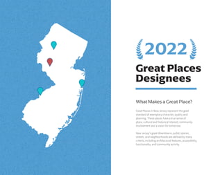 Great Places
Designees
What Makes a Great Place?
Great Places in New Jersey represent the gold
standard of exemplary character, quality and
planning. These places have a true sense of
place, cultural and historical interest, community
involvement and a vision for tomorrow.
New Jersey’s great downtowns, public spaces,
streets, and neighborhoods are defined by many
criteria, including architectural features, accessibility,
functionality, and community activity.
2022
 