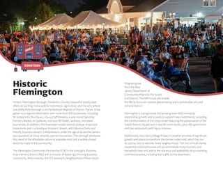 GREAT
DOWNTOWN
Program grant
from the New
Jersey Department of
Community Affairs for the South
End District. The NPP funds will enable
the BID to focus on creative placemaking and a sustainable arts and
cultural district.
Flemington is a progressive and growing town that embraces
responsible growth and is ready to support new investments, including
the transformation of the Union Hotel featuring the preservation of the
hotel’s historic façade and a new 85-room facility, plus 206 apartments
and two restaurants with liquor licenses.
Additionally, the Liberty Village Project is another promise of significant
growth with plans to transform the former outlet mall, which has run
its course, into a new tree-lined neighborhood. This mix of multi-family
residential and townhouses will accommodate many incomes and
household sizes and add to the vibrancy and walkability of surrounding
commercial areas, including foot traffic to the downtown.
Historic Flemington Borough, Hunterdon County’s beautiful county seat,
offers an exciting crossroads for commerce, agriculture, and the arts, where
over 65% of the borough is on the National Register of Historic Places. It has
grown as a regional destination with more than 400 businesses, including
50 restaurants, boutiques, a busy craft brewery, a year-round Saturday
Farmer’s Market, art galleries, and over 90 health, wellness, and retail
businesses. In addition, the downtown boasts several antique shops and
bookstores and is a boutique shoppers’ dream, with fabulous finds and
friendly business owners. Entrepreneurs under the age of 30 are the owners
and operators of many recently opened businesses. The borough attributes
this trend to the affordable nature of available retail and a widely shared
desire to invest in the community.
The Flemington Community Partnership (FCP) is the borough’s Business
Improvement District (BID) with a mission of fostering a thriving business
community. Most recently, the FCP received a Neighborhood Preservation
Historic
Flemington
 