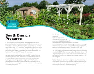 The 145-plot
Community
Garden at South Branch
is a prime example of how the
preservation of public lands can offer
people the chance to grow their produce and flowers
and provides opportunities for education, gardening, and picnicking
within a bountiful and resilient ecosystem. Partnering with City Green,
gardeners donate weekly to the local food pantry in Mt. Olive.
The South Branch Preserve has become a hub for outdoor community
activities. In 2020, The Conservancy installed a horseshoe pit and land
art station where visitors can make art from native materials found at
the Preserve. Picnic benches have also been installed as well as a 1.5-
mile hiking trail.
For their efforts, The Land Conservancy received an Environmental
Quality Award from the U.S. Environmental Protection Agency for this
restoration work, marking the first time a housing subdivision had
been restored to its native habitat in New Jersey.
In 2010, The Land Conservancy of New Jersey began working with six
partners to acquire the headwaters of the South Branch of the Raritan River
in Mount Olive Township, Morris County. This area is critical as it provides
clean drinking water to 1.5 million New Jersey residents. When none of the
partners expressed an interest in owning and managing the properties, The
Land Conservancy agreed to take title to the property and named it the
South Branch Preserve, which features 400 acres today.
Highlights include installing a deer fence around 37 acres and planting
more than 7,000 native trees, restoration to native wildflower meadows
to provide habitat to declining pollinator species such as the Monarch
Butterfly, and converting land into an organic farm which features a
partnership with City Green, a nonprofit that offers equitable access to
healthy food while promoting environmental stewardship and ecologically
sustainable communities.
South Branch
Preserve
GREAT
PUBLIC SPACE
 