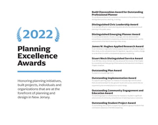 Planning
Excellence
Awards
Honoring planning initiatives,
built projects, individuals and
organizations that are at the
forefront of planning and
design in New Jersey.
Budd Chavooshian Award for Outstanding
Professional Planner
To a professional planner for sustained contributions to the profession through
distinguished practice, teaching, or writing.
Distinguished Civic Leadership Award
To an elected official or citizen planning advocate who has advanced sound
planning in the public arena.
Distinguished Emerging Planner Award
To a professional planner, 35 years or younger, who has demonstrated
extraordinary commitment to leadership, professional development, and the
advancement of the field of planning in New Jersey.
James W. Hughes Applied Research Award
To an individual or organization whose applied research has affected change in
New Jersey, as the substantive basis for legislative, regulatory, or policy change,
or as the driver of a shift in a fundamental approach to planning.
Stuart Meck Distinguished Service Award
To an APA New Jersey member who has advanced the mission of the Chapter
by consistently and freely giving of themselves to the Executive Committee or
Chapter initiatives.
Outstanding Plan Award
To a plan of unusually high merit.
Outstanding Implementation Award
To a specific planning project or initiative of unusually high merit for which
there are demonstrated “on-the-ground” results and success stories that are
supported by documented physical or social change.
Outstanding Community Engagement and
Education Award
To a planning project or initiative that has involved or resulted in significant
advancement of community comprehension of planning issues or outcomes.
Outstanding Student Project Award
To outstanding class projects or papers by a student or group of students that
contribute to advances in the field of planning.
2022
 