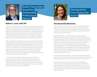 A champion and change-maker in Somerset County for over two decades,
Walter Lane currently serves as the Director of the Office of Planning, Policy,
and Economic Development, where he has led and managed numerous
projects and initiatives that have demonstrated his unwavering belief in the
value that county planning can provide such as spearheading the award-
winning “Supporting Priority Investment” in Somerset County initiative
which allowed the County to work with every municipality to strategically
align planning and investment decisions across all levels of government.
Under his leadership, Somerset County was the first county in New Jersey
to be designated as an “Age Friendly County” by the American Association
of Retired Persons and the World Health Organization, and most recently,
developed a comprehensive Somerset County Preservation Plan, which is
the first of its kind in New Jersey coordinating all aspects of preservation
programs including open space, farmland and historic. Since 2014, Mr.
Lane’s efforts have successfully preserved nearly 1,000 acres of open
space, preserved over 820 acres of farmland, and provided over $7.8 million
in funding for historic preservation projects.
During his tenure as President of the New Jersey County Planners
Association, the organization showcased the excellent work county
planning departments provide to the residents of New Jersey. He also
initiated a task force during the height of the pandemic to develop a long-
range recovery plan entitled “Creating a Healthier, Prosperous and More
Equitable Future for All New Jersey’s Residents.”
Walter C. Lane, AICP, PP
In 2019, Mia Sacks ran for office on a “Proactive Planning for Princeton”
platform. During her first term, she launched a complete overhaul of
Princeton’s outdated Master Plan and spearheaded the passage of New
Jersey’s first Accessory Dwelling Unit (ADU) Ordinance, which became a
model for towns around the state.
As Chair of Princeton Council’s Affordable Housing, Planning and
Redevelopment Committee, Sacks spent the last three years overseeing
the implementation of the town’s Affordable Housing Settlement that will
bring more than 700 new units of net zero ready housing to Princeton – all
located close to transit, shopping, employment, civic and recreational
spaces. A newly created redevelopment zone encompassing two
housing developments, and a long-declining shopping center, will bring
much-needed economic revitalization to the entire area. Another newly
created redevelopment area will replace an abandoned office complex
with a housing mix that includes 30% affordable units for seniors and
developmentally disabled adults.
Councilwoman Sacks also led the creation of affordable housing overlay
zones in the center of Princeton that preserves the streetscape and existing
development pattern of this historic corridor defined by Nassau Street.
As an elected official, Sacks has seen first-hand the tangible ways
that planning tools impact all areas of people’s lives and has become
passionately involved in using those tools to strengthen her community
more equitably. Recently elected to a second term, Sacks looks forward
to continuing her work in planning a sustainable, smart growth-oriented
future for Princeton.
The Honorable Mia Sacks
Distinguished
Civic Leadership
Award
Budd Chavooshian
Award for
Outstanding
Professional
Planner
 