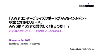 「AWS エンタープライズサポートがAWSインシデント
検出と対応をリリース」
AWSはMSSまで提供してくれるのか︕︖
2022年のAWSアップデートを振り返ろう ~Season 4~
⽥原聖也 (Tahara, Masaya)
November 24, 2022
 